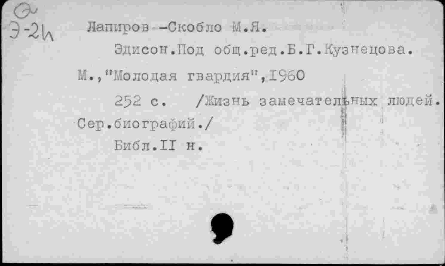 ﻿Лапиров -Скобло М.Я.
Эдисон.Под общ.ред.Б.Г.Кузнецова.
М.,’’Молодая гвардия”, 1960
252 с. /Жизнь замечательных людей.
С ер.б ио графий./
Библ.II н.